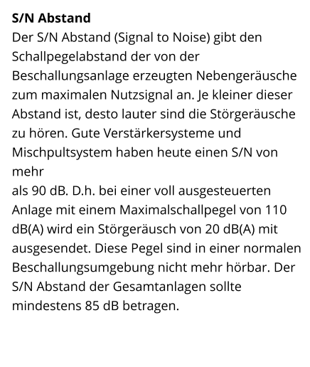 S/N Abstand Der S/N Abstand (Signal to Noise) gibt den Schallpegelabstand der von der Beschallungsanlage erzeugten Nebengeräusche zum maximalen Nutzsignal an. Je kleiner dieser Abstand ist, desto lauter sind die Störgeräusche zu hören. Gute Verstärkersysteme und Mischpultsystem haben heute einen S/N von mehr  als 90 dB. D.h. bei einer voll ausgesteuerten Anlage mit einem Maximalschallpegel von 110 dB(A) wird ein Störgeräusch von 20 dB(A) mit ausgesendet. Diese Pegel sind in einer normalen Beschallungsumgebung nicht mehr hörbar. Der S/N Abstand der Gesamtanlagen sollte mindestens 85 dB betragen.