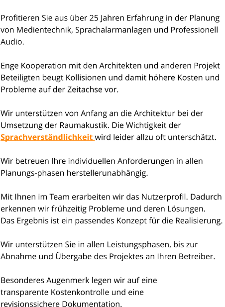 State-of-the-Art Profitieren Sie aus über 25 Jahren Erfahrung in der Planung  von Medientechnik, Sprachalarmanlagen und Professionell Audio.   Enge Kooperation mit den Architekten und anderen Projekt Beteiligten beugt Kollisionen und damit höhere Kosten und Probleme auf der Zeitachse vor.  Wir unterstützen von Anfang an die Architektur bei der Umsetzung der Raumakustik. Die Wichtigkeit der Sprachverständlichkeit wird leider allzu oft unterschätzt.    Wir betreuen Ihre individuellen Anforderungen in allen Planungs-phasen herstellerunabhängig.  Mit Ihnen im Team erarbeiten wir das Nutzerprofil. Dadurch erkennen wir frühzeitig Probleme und deren Lösungen.  Das Ergebnis ist ein passendes Konzept für die Realisierung.   Wir unterstützen Sie in allen Leistungsphasen, bis zur  Abnahme und Übergabe des Projektes an Ihren Betreiber.   Besonderes Augenmerk legen wir auf eine  transparente Kostenkontrolle und eine  revisionssichere Dokumentation.