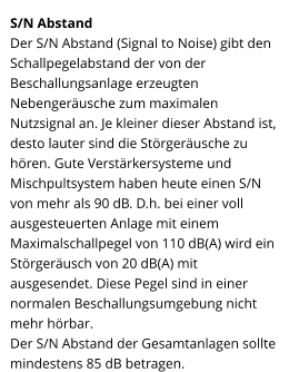 S/N Abstand Der S/N Abstand (Signal to Noise) gibt den Schallpegelabstand der von der Beschallungsanlage erzeugten Nebengeräusche zum maximalen Nutzsignal an. Je kleiner dieser Abstand ist, desto lauter sind die Störgeräusche zu hören. Gute Verstärkersysteme und Mischpultsystem haben heute einen S/N von mehr als 90 dB. D.h. bei einer voll ausgesteuerten Anlage mit einem Maximalschallpegel von 110 dB(A) wird ein Störgeräusch von 20 dB(A) mit ausgesendet. Diese Pegel sind in einer normalen Beschallungsumgebung nicht mehr hörbar.  Der S/N Abstand der Gesamtanlagen sollte mindestens 85 dB betragen.