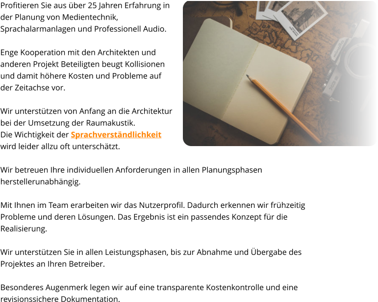 Profitieren Sie aus über 25 Jahren Erfahrung in  der Planung von Medientechnik, Sprachalarmanlagen und Professionell Audio.   Enge Kooperation mit den Architekten und  anderen Projekt Beteiligten beugt Kollisionen  und damit höhere Kosten und Probleme auf  der Zeitachse vor.  Wir unterstützen von Anfang an die Architektur  bei der Umsetzung der Raumakustik.  Die Wichtigkeit der Sprachverständlichkeit  wird leider allzu oft unterschätzt.    Wir betreuen Ihre individuellen Anforderungen in allen Planungsphasen herstellerunabhängig.  Mit Ihnen im Team erarbeiten wir das Nutzerprofil. Dadurch erkennen wir frühzeitig Probleme und deren Lösungen. Das Ergebnis ist ein passendes Konzept für die Realisierung.   Wir unterstützen Sie in allen Leistungsphasen, bis zur Abnahme und Übergabe des Projektes an Ihren Betreiber.   Besonderes Augenmerk legen wir auf eine transparente Kostenkontrolle und eine revisionssichere Dokumentation.