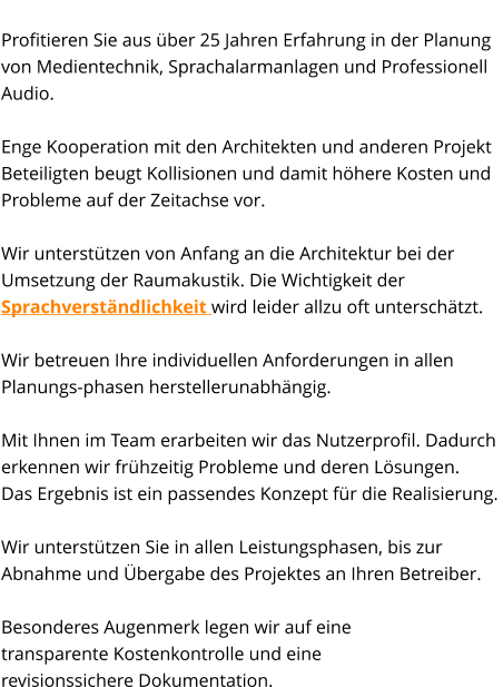 State-of-the-Art Profitieren Sie aus über 25 Jahren Erfahrung in der Planung  von Medientechnik, Sprachalarmanlagen und Professionell Audio.   Enge Kooperation mit den Architekten und anderen Projekt Beteiligten beugt Kollisionen und damit höhere Kosten und Probleme auf der Zeitachse vor.  Wir unterstützen von Anfang an die Architektur bei der Umsetzung der Raumakustik. Die Wichtigkeit der Sprachverständlichkeit wird leider allzu oft unterschätzt.    Wir betreuen Ihre individuellen Anforderungen in allen Planungs-phasen herstellerunabhängig.  Mit Ihnen im Team erarbeiten wir das Nutzerprofil. Dadurch erkennen wir frühzeitig Probleme und deren Lösungen.  Das Ergebnis ist ein passendes Konzept für die Realisierung.   Wir unterstützen Sie in allen Leistungsphasen, bis zur  Abnahme und Übergabe des Projektes an Ihren Betreiber.   Besonderes Augenmerk legen wir auf eine  transparente Kostenkontrolle und eine  revisionssichere Dokumentation.