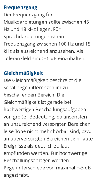 Frequenzgang Der Frequenzgang für Musikdarbietungen sollte zwischen 45 Hz und 18 kHz liegen. Für Sprachdarbietungen ist ein Frequenzgang zwischen 100 Hz und 15 kHz als ausreichend anzusehen. Als Toleranzfeld sind: –6 dB einzuhalten.  Gleichmäßigkeit Die Gleichmäßigkeit beschreibt die Schallpegeldifferenzen im zu beschallenden Bereich. Die Gleichmäßigkeit ist gerade bei hochwertigen Beschallungsaufgaben von großer Bedeutung, da ansonsten an unzureichend versorgten Bereichen leise Töne nicht mehr hörbar sind, bzw. an überversorgten Bereichen sehr laute Ereignisse als deutlich zu laut empfunden werden. Für hochwertige Beschallungsanlagen werden Pegelunterschiede von maximal +-3 dB angestrebt.
