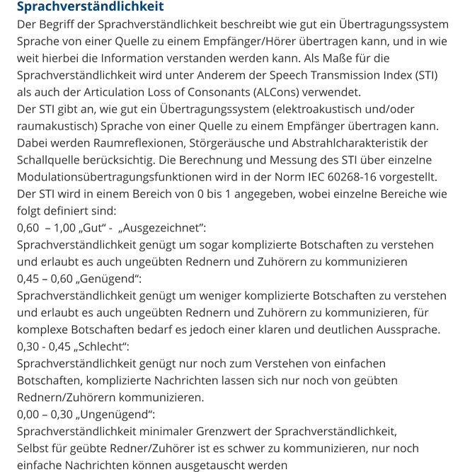 Sprachverständlichkeit Der Begriff der Sprachverständlichkeit beschreibt wie gut ein Übertragungssystem Sprache von einer Quelle zu einem Empfänger/Hörer übertragen kann, und in wie weit hierbei die Information verstanden werden kann. Als Maße für die Sprachverständlichkeit wird unter Anderem der Speech Transmission Index (STI) als auch der Articulation Loss of Consonants (ALCons) verwendet. Der STI gibt an, wie gut ein Übertragungssystem (elektroakustisch und/oder raumakustisch) Sprache von einer Quelle zu einem Empfänger übertragen kann. Dabei werden Raumreflexionen, Störgeräusche und Abstrahlcharakteristik der Schallquelle berücksichtig. Die Berechnung und Messung des STI über einzelne Modulationsübertragungsfunktionen wird in der Norm IEC 60268-16 vorgestellt. Der STI wird in einem Bereich von 0 bis 1 angegeben, wobei einzelne Bereiche wie folgt definiert sind: 0,60  – 1,00 „Gut“ -  „Ausgezeichnet”:  Sprachverständlichkeit genügt um sogar komplizierte Botschaften zu verstehen und erlaubt es auch ungeübten Rednern und Zuhörern zu kommunizieren 0,45 – 0,60 „Genügend“: Sprachverständlichkeit genügt um weniger komplizierte Botschaften zu verstehen und erlaubt es auch ungeübten Rednern und Zuhörern zu kommunizieren, für komplexe Botschaften bedarf es jedoch einer klaren und deutlichen Aussprache. 0,30 - 0,45 „Schlecht“: Sprachverständlichkeit genügt nur noch zum Verstehen von einfachen Botschaften, komplizierte Nachrichten lassen sich nur noch von geübten Rednern/Zuhörern kommunizieren. 0,00 – 0,30 „Ungenügend“: Sprachverständlichkeit minimaler Grenzwert der Sprachverständlichkeit,  Selbst für geübte Redner/Zuhörer ist es schwer zu kommunizieren, nur noch einfache Nachrichten können ausgetauscht werden