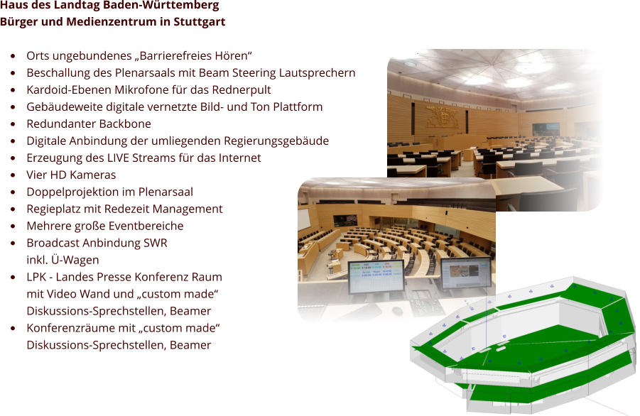 EASE 3D Modell Haus des Landtag Baden-Württemberg  Bürger und Medienzentrum in Stuttgart  •	Orts ungebundenes „Barrierefreies Hören“ •	Beschallung des Plenarsaals mit Beam Steering Lautsprechern •	Kardoid-Ebenen Mikrofone für das Rednerpult •	Gebäudeweite digitale vernetzte Bild- und Ton Plattform •	Redundanter Backbone •	Digitale Anbindung der umliegenden Regierungsgebäude •	Erzeugung des LIVE Streams für das Internet •	Vier HD Kameras  •	Doppelprojektion im Plenarsaal •	Regieplatz mit Redezeit Management •	Mehrere große Eventbereiche •	Broadcast Anbindung SWR inkl. Ü-Wagen •	LPK - Landes Presse Konferenz Raummit Video Wand und „custom made“ Diskussions-Sprechstellen, Beamer •	Konferenzräume mit „custom made“ Diskussions-Sprechstellen, Beamer