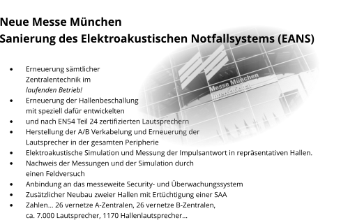 Neue Messe München Sanierung des Elektroakustischen Notfallsystems (EANS)  •	Erneuerung sämtlicher Zentralentechnik im laufenden Betrieb! •	Erneuerung der Hallenbeschallung mit speziell dafür entwickelten  •	und nach EN54 Teil 24 zertifizierten Lautsprechern •	Herstellung der A/B Verkabelung und Erneuerung der Lautsprecher in der gesamten Peripherie •	Elektroakustische Simulation und Messung der Impulsantwort in repräsentativen Hallen. •	Nachweis der Messungen und der Simulation durch einen Feldversuch •	Anbindung an das messeweite Security- und Überwachungssystem •	Zusätzlicher Neubau zweier Hallen mit Ertüchtigung einer SAA •	Zahlen… 26 vernetze A-Zentralen, 26 vernetze B-Zentralen, ca. 7.000 Lautsprecher, 1170 Hallenlautsprecher…